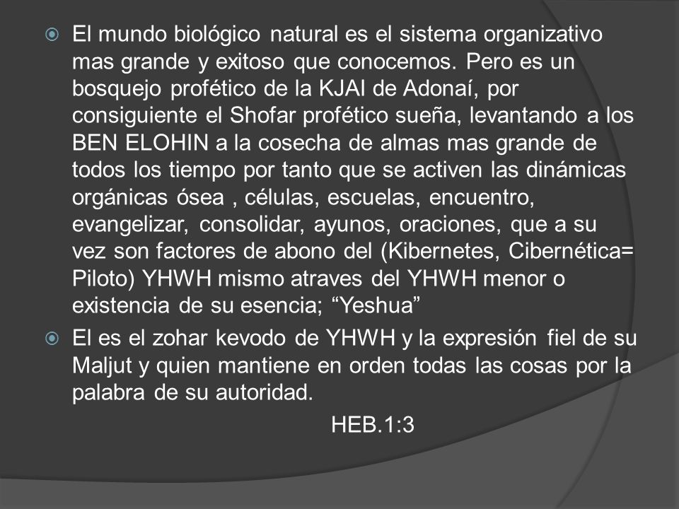 El mundo biológico natural es el sistema organizativo mas grande y exitoso que conocemos. Pero es un bosquejo profético de la KJAI de Adonaí, por consiguiente el Shofar profético sueña, levantando a los BEN ELOHIN a la cosecha de almas mas grande de todos los tiempo por tanto que se activen las dinámicas orgánicas ósea , células, escuelas, encuentro, evangelizar, consolidar, ayunos, oraciones, que a su vez son factores de abono del (Kibernetes, Cibernética= Piloto) YHWH mismo atraves del YHWH menor o existencia de su esencia; Yeshua