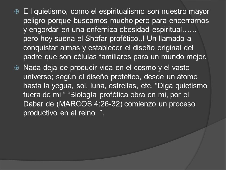 E l quietismo, como el espiritualismo son nuestro mayor peligro porque buscamos mucho pero para encerrarnos y engordar en una enferniza obesidad espiritual…… pero hoy suena el Shofar profético..! Un llamado a conquistar almas y establecer el diseño original del padre que son células familiares para un mundo mejor.