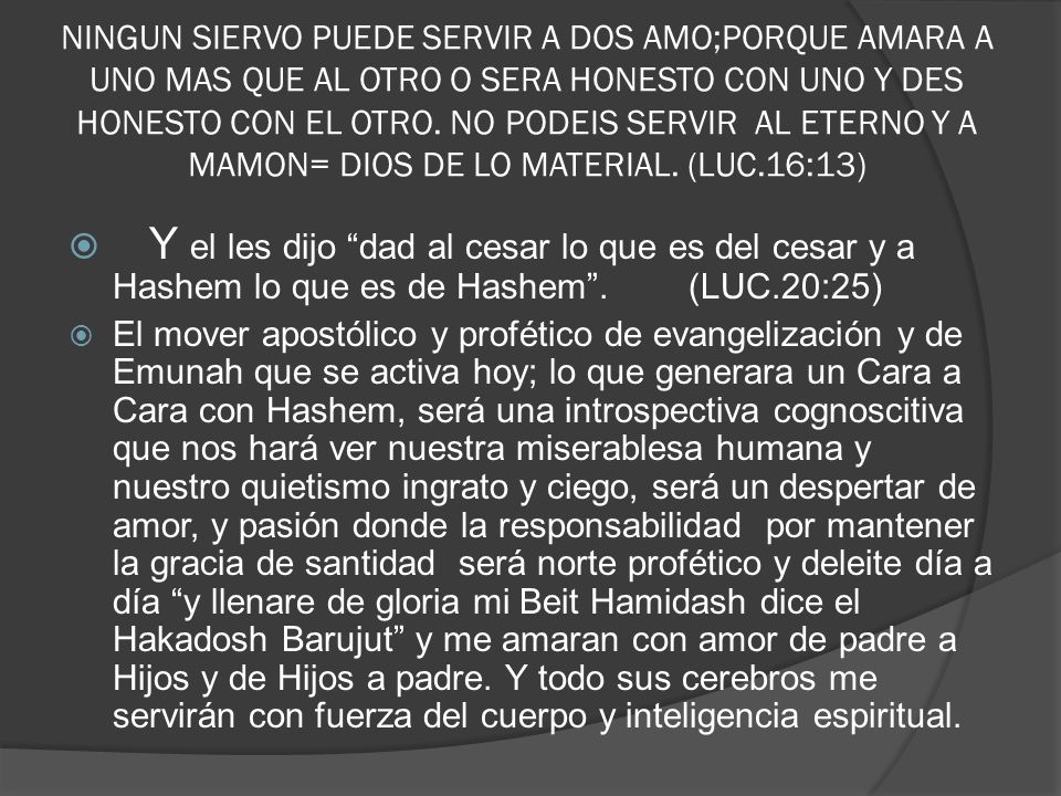 NINGUN SIERVO PUEDE SERVIR A DOS AMO;PORQUE AMARA A UNO MAS QUE AL OTRO O SERA HONESTO CON UNO Y DES HONESTO CON EL OTRO. NO PODEIS SERVIR AL ETERNO Y A MAMON= DIOS DE LO MATERIAL. (LUC.16:13)