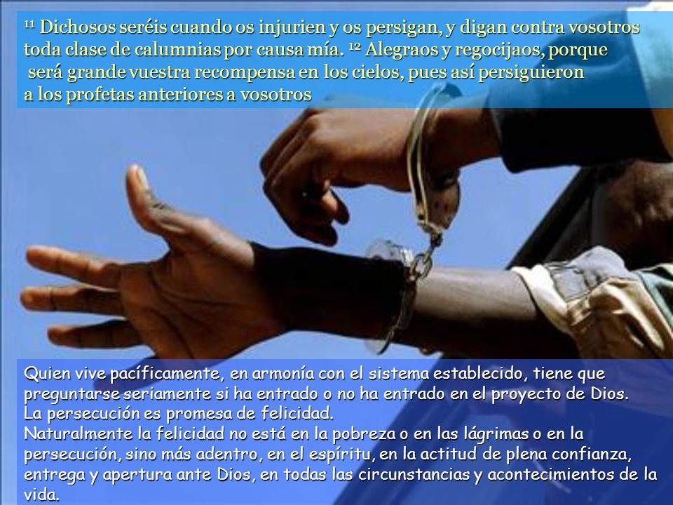 11 Dichosos seréis cuando os injurien y os persigan, y digan contra vosotros toda clase de calumnias por causa mía. 12 Alegraos y regocijaos, porque será grande vuestra recompensa en los cielos, pues así persiguieron a los profetas anteriores a vosotros