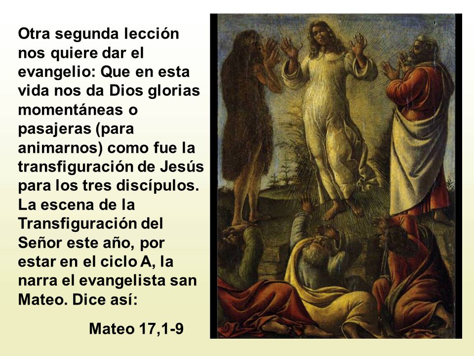 Otra segunda lección nos quiere dar el evangelio: Que en esta vida nos da Dios glorias momentáneas o pasajeras (para animarnos) como fue la transfiguración de Jesús para los tres discípulos. La escena de la Transfiguración del Señor este año, por estar en el ciclo A, la narra el evangelista san Mateo. Dice así: