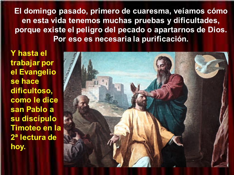 El domingo pasado, primero de cuaresma, veíamos cómo en esta vida tenemos muchas pruebas y dificultades, porque existe el peligro del pecado o apartarnos de Dios. Por eso es necesaria la purificación.