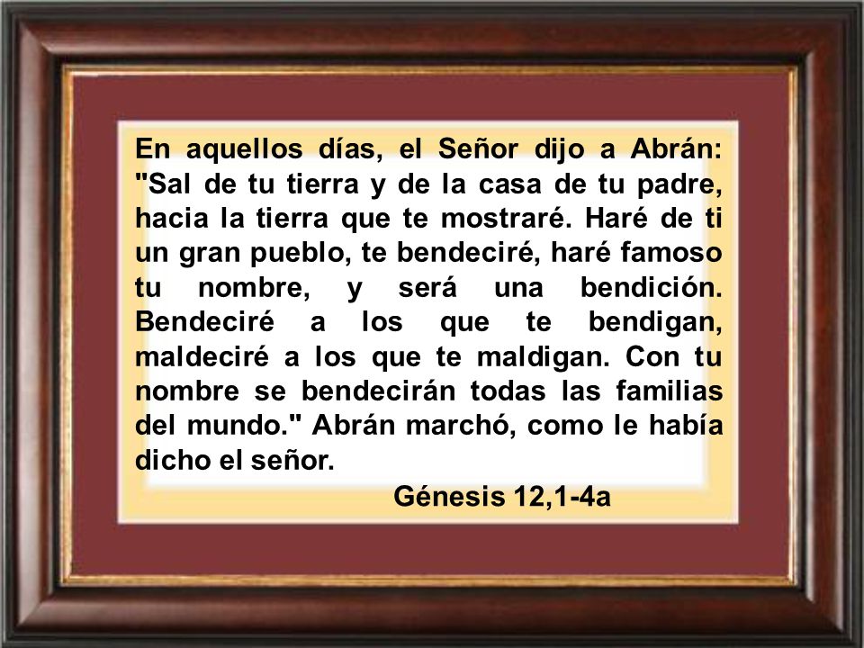 En aquellos días, el Señor dijo a Abrán: Sal de tu tierra y de la casa de tu padre, hacia la tierra que te mostraré. Haré de ti un gran pueblo, te bendeciré, haré famoso tu nombre, y será una bendición. Bendeciré a los que te bendigan, maldeciré a los que te maldigan. Con tu nombre se bendecirán todas las familias del mundo. Abrán marchó, como le había dicho el señor.