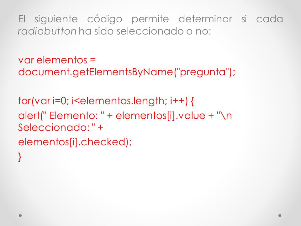 El siguiente código permite determinar si cada radiobutton ha sido seleccionado o no: var elementos = document.getElementsByName( pregunta ); for(var i=0; i<elementos.length; i++) { alert( Elemento: + elementos[i].value + \n Seleccionado: + elementos[i].checked); }