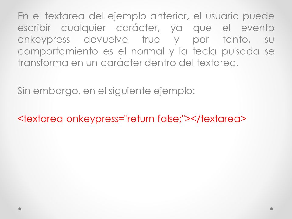 En el textarea del ejemplo anterior, el usuario puede escribir cualquier carácter, ya que el evento onkeypress devuelve true y por tanto, su comportamiento es el normal y la tecla pulsada se transforma en un carácter dentro del textarea.