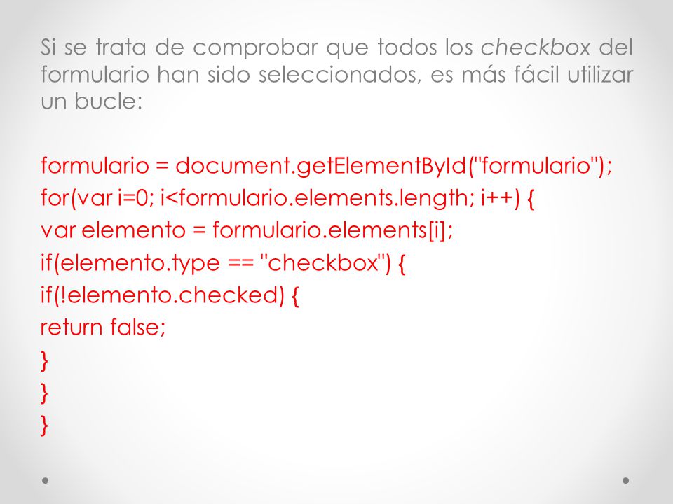 Si se trata de comprobar que todos los checkbox del formulario han sido seleccionados, es más fácil utilizar un bucle: formulario = document.getElementById( formulario ); for(var i=0; i<formulario.elements.length; i++) { var elemento = formulario.elements[i]; if(elemento.type == checkbox ) { if(!elemento.checked) { return false; }