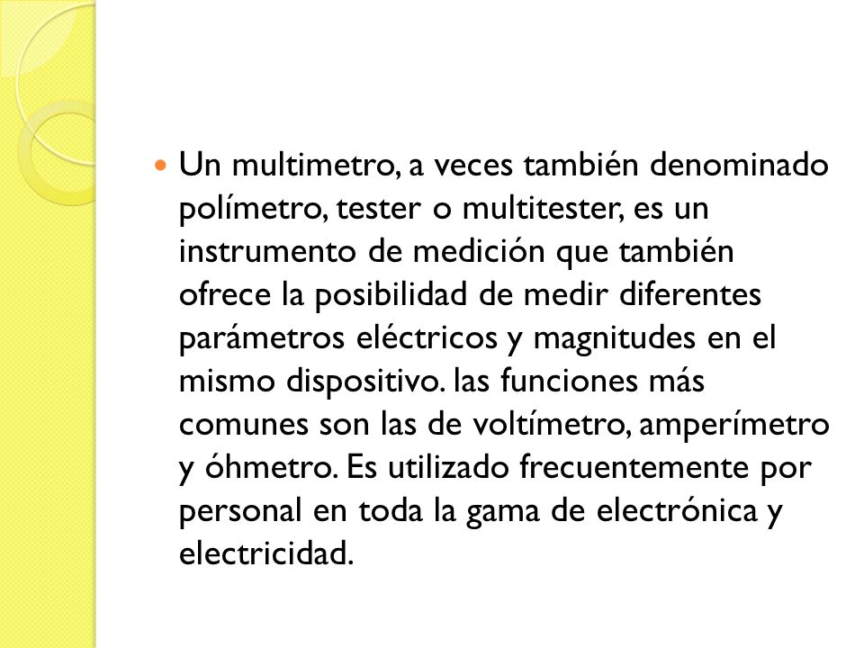 Un multimetro, a veces también denominado polímetro, tester o multitester, es un instrumento de medición que también ofrece la posibilidad de medir diferentes parámetros eléctricos y magnitudes en el mismo dispositivo.
