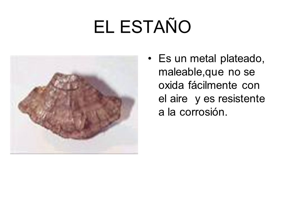 EL ESTAÑO Es un metal plateado, maleable,que no se oxida fácilmente con el aire y es resistente a la corrosión.