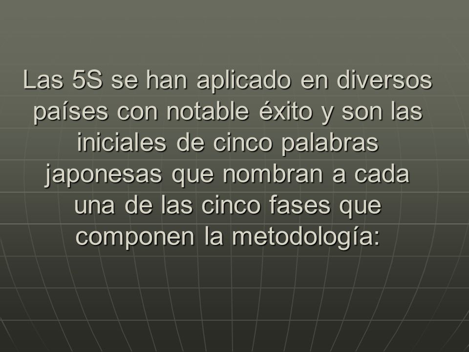 Las 5S se han aplicado en diversos países con notable éxito y son las iniciales de cinco palabras japonesas que nombran a cada una de las cinco fases que componen la metodología: