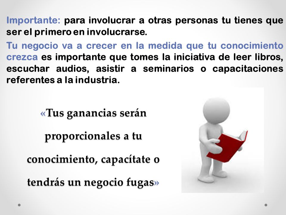 Importante: para involucrar a otras personas tu tienes que ser el primero en involucrarse. Tu negocio va a crecer en la medida que tu conocimiento crezca es importante que tomes la iniciativa de leer libros, escuchar audios, asistir a seminarios o capacitaciones referentes a la industria.