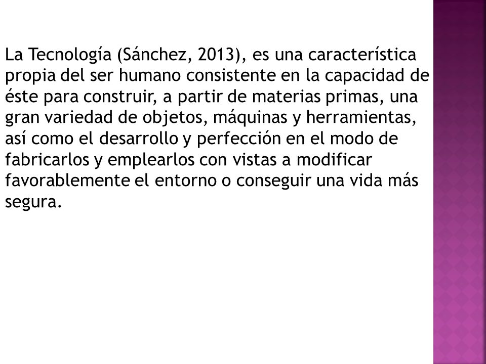 La Tecnología (Sánchez, 2013), es una característica propia del ser humano consistente en la capacidad de éste para construir, a partir de materias primas, una gran variedad de objetos, máquinas y herramientas, así como el desarrollo y perfección en el modo de fabricarlos y emplearlos con vistas a modificar favorablemente el entorno o conseguir una vida más segura.