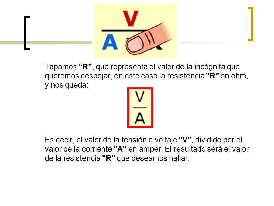 Tapamos R , que representa el valor de la incógnita que queremos despejar, en este caso la resistencia R en ohm, y nos queda: Es decir, el valor de la tensión o voltaje V , dividido por el valor de la corriente A en amper.