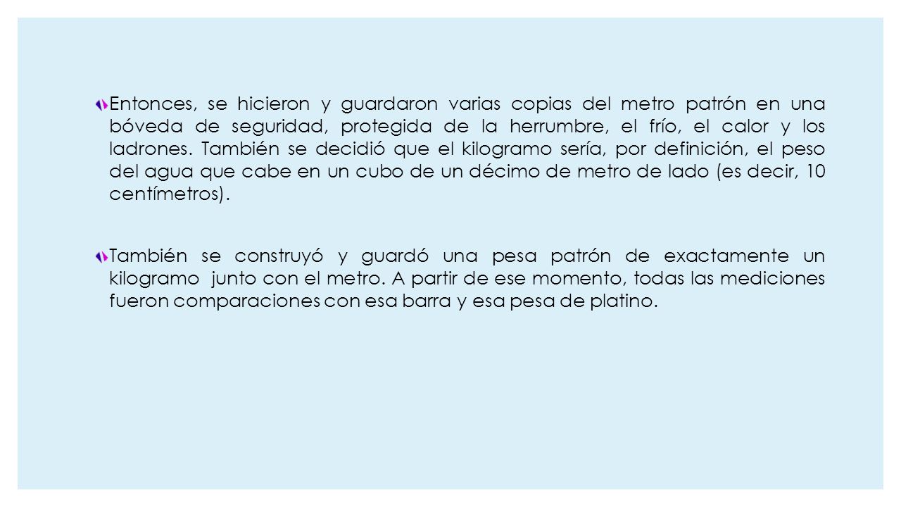 Entonces, se hicieron y guardaron varias copias del metro patrón en una bóveda de seguridad, protegida de la herrumbre, el frío, el calor y los ladrones. También se decidió que el kilogramo sería, por definición, el peso del agua que cabe en un cubo de un décimo de metro de lado (es decir, 10 centímetros).