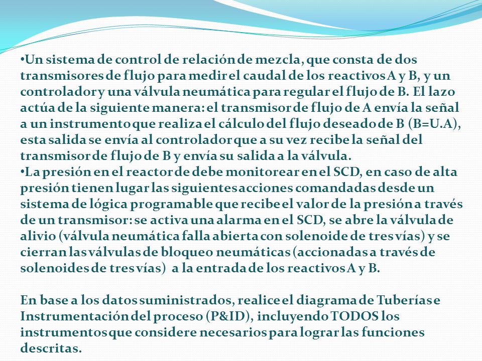 Un sistema de control de relación de mezcla, que consta de dos transmisores de flujo para medir el caudal de los reactivos A y B, y un controlador y una válvula neumática para regular el flujo de B. El lazo actúa de la siguiente manera: el transmisor de flujo de A envía la señal a un instrumento que realiza el cálculo del flujo deseado de B (B=U.A), esta salida se envía al controlador que a su vez recibe la señal del transmisor de flujo de B y envía su salida a la válvula.