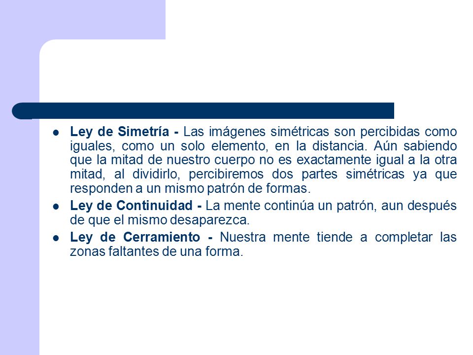 Ley de Simetría - Las imágenes simétricas son percibidas como iguales, como un solo elemento, en la distancia. Aún sabiendo que la mitad de nuestro cuerpo no es exactamente igual a la otra mitad, al dividirlo, percibiremos dos partes simétricas ya que responden a un mismo patrón de formas.