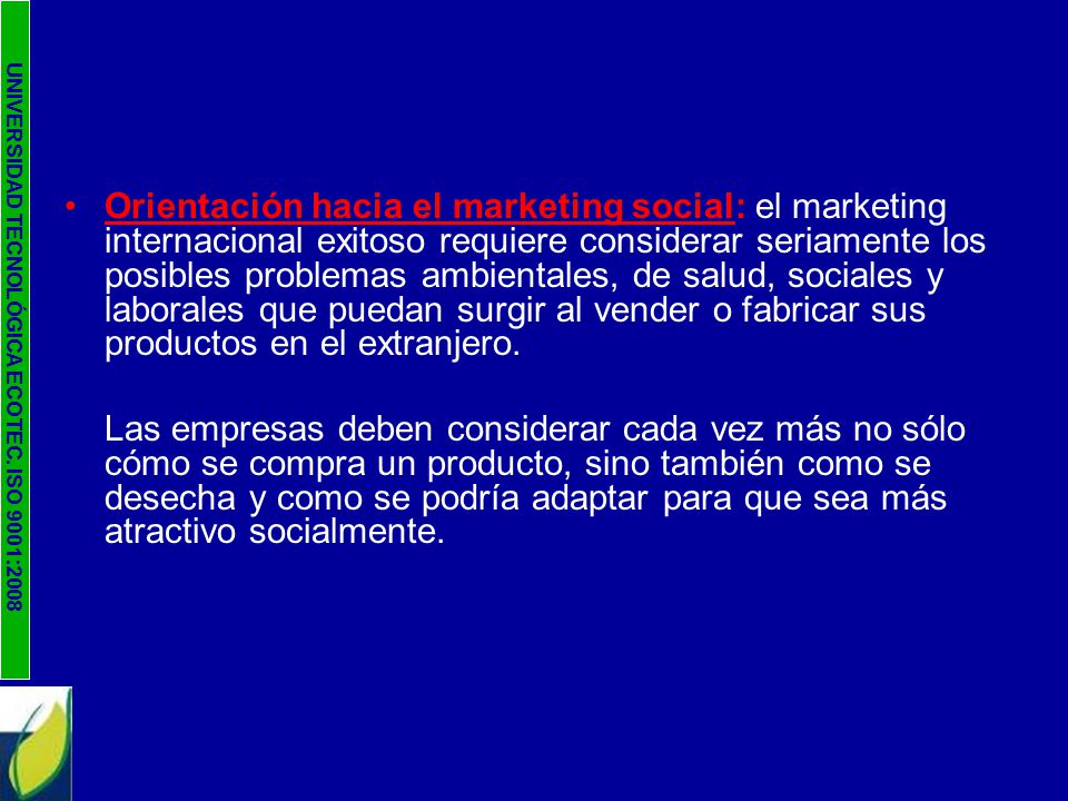 Orientación hacia el marketing social: el marketing internacional exitoso requiere considerar seriamente los posibles problemas ambientales, de salud, sociales y laborales que puedan surgir al vender o fabricar sus productos en el extranjero.