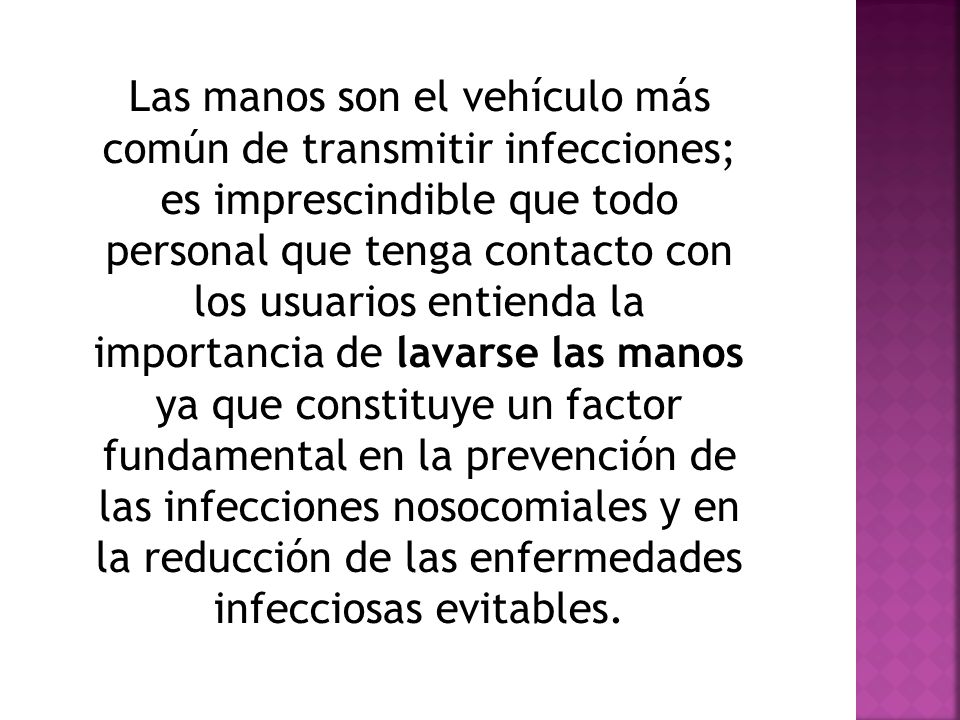 Las manos son el vehículo más común de transmitir infecciones; es imprescindible que todo personal que tenga contacto con los usuarios entienda la importancia de lavarse las manos ya que constituye un factor fundamental en la prevención de las infecciones nosocomiales y en la reducción de las enfermedades infecciosas evitables.