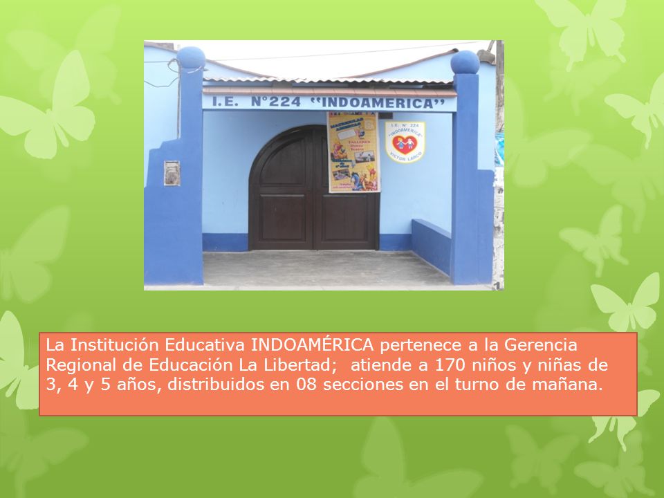 La Institución Educativa INDOAMÉRICA pertenece a la Gerencia Regional de Educación La Libertad; atiende a 170 niños y niñas de 3, 4 y 5 años, distribuidos en 08 secciones en el turno de mañana.