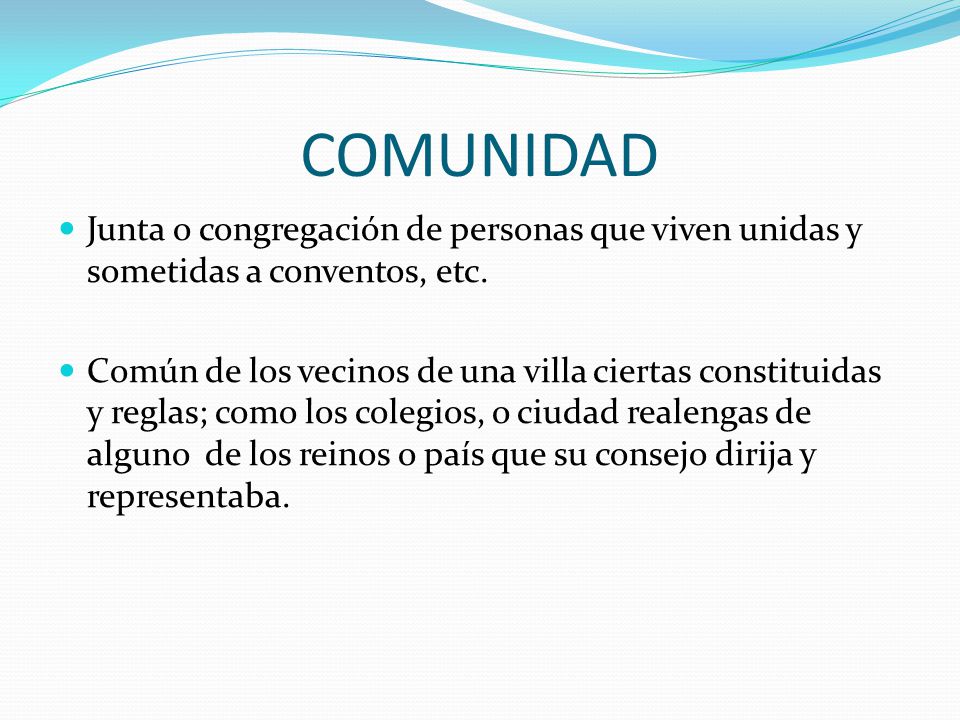 COMUNIDAD Junta o congregación de personas que viven unidas y sometidas a conventos, etc.