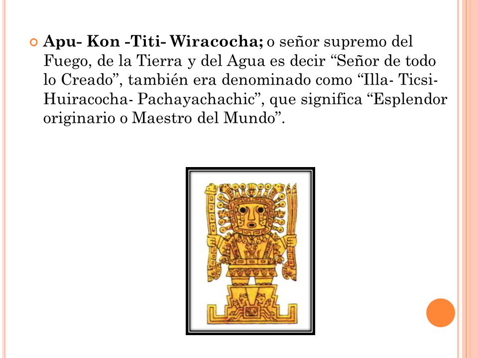 Apu- Kon -Titi- Wiracocha; o señor supremo del Fuego, de la Tierra y del Agua es decir Señor de todo lo Creado , también era denominado como Illa- Ticsi- Huiracocha- Pachayachachic , que significa Esplendor originario o Maestro del Mundo .