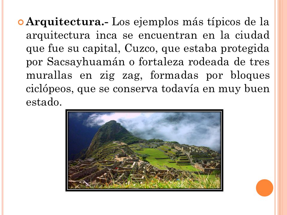 Arquitectura.- Los ejemplos más típicos de la arquitectura inca se encuentran en la ciudad que fue su capital, Cuzco, que estaba protegida por Sacsayhuamán o fortaleza rodeada de tres murallas en zig zag, formadas por bloques ciclópeos, que se conserva todavía en muy buen estado.