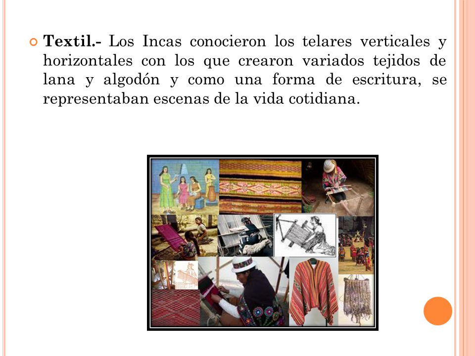 Textil.- Los Incas conocieron los telares verticales y horizontales con los que crearon variados tejidos de lana y algodón y como una forma de escritura, se representaban escenas de la vida cotidiana.