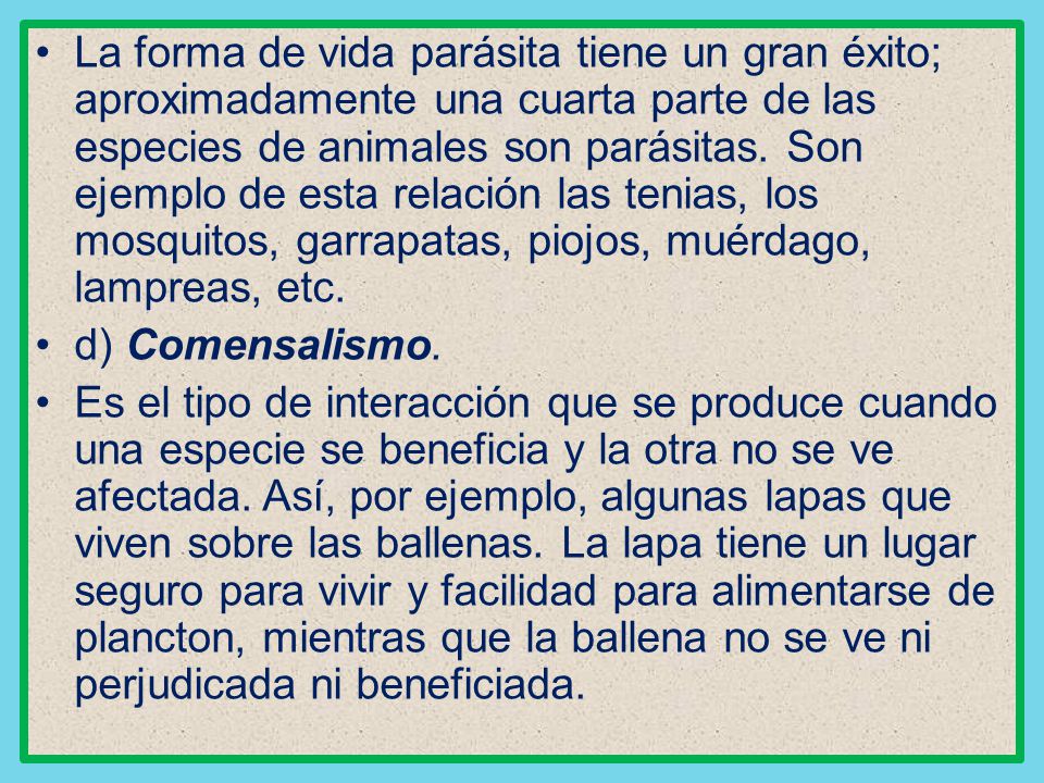 La forma de vida parásita tiene un gran éxito; aproximadamente una cuarta parte de las especies de animales son parásitas. Son ejemplo de esta relación las tenias, los mosquitos, garrapatas, piojos, muérdago, lampreas, etc.