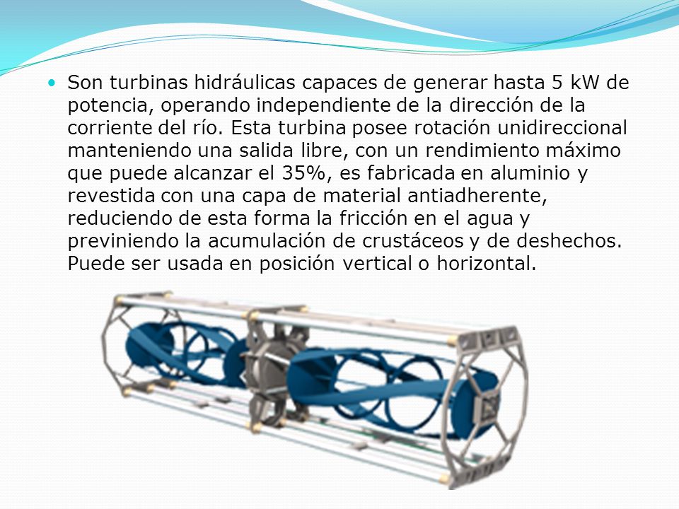Son turbinas hidráulicas capaces de generar hasta 5 kW de potencia, operando independiente de la dirección de la corriente del río.