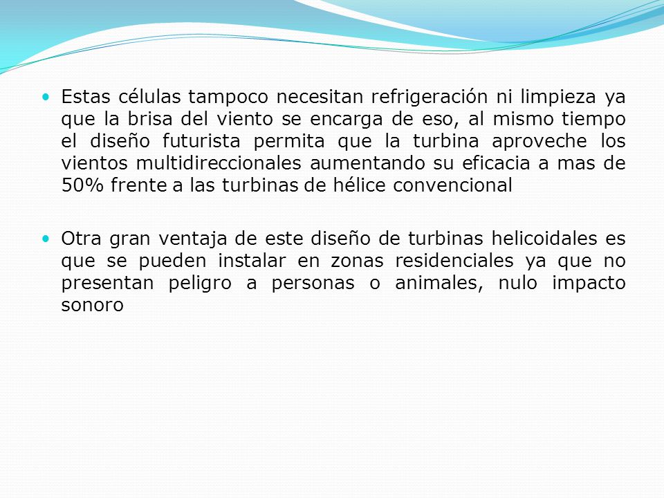 Estas células tampoco necesitan refrigeración ni limpieza ya que la brisa del viento se encarga de eso, al mismo tiempo el diseño futurista permita que la turbina aproveche los vientos multidireccionales aumentando su eficacia a mas de 50% frente a las turbinas de hélice convencional