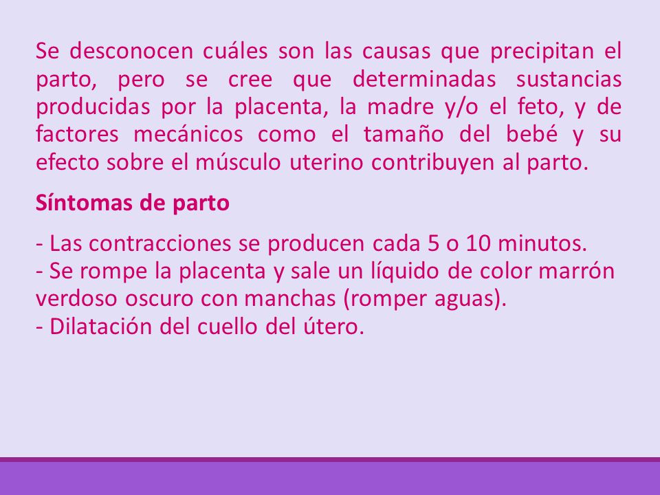 Se desconocen cuáles son las causas que precipitan el parto, pero se cree que determinadas sustancias producidas por la placenta, la madre y/o el feto, y de factores mecánicos como el tamaño del bebé y su efecto sobre el músculo uterino contribuyen al parto.
