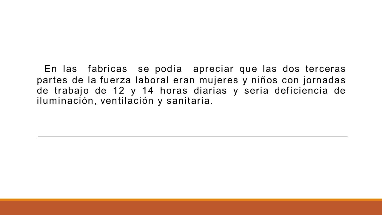 En las fabricas se podía apreciar que las dos terceras partes de la fuerza laboral eran mujeres y niños con jornadas de trabajo de 12 y 14 horas diarias y seria deficiencia de iluminación, ventilación y sanitaria.