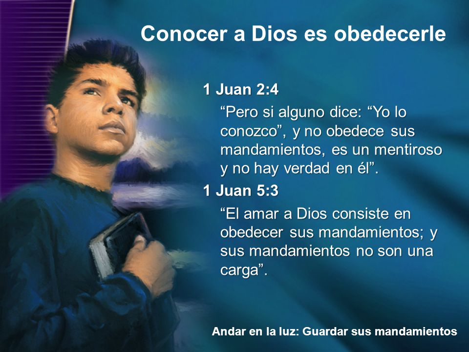 1 Juan 2:4 Pero si alguno dice: Yo lo conozco , y no obedece sus mandamientos, es un mentiroso y no hay verdad en él . 1 Juan 5:3 El amar a Dios consiste en obedecer sus mandamientos; y sus mandamientos no son una carga .