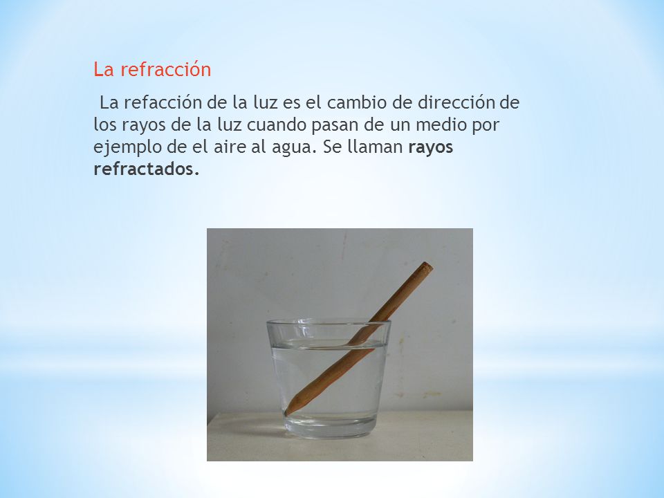 La refracción La refacción de la luz es el cambio de dirección de los rayos de la luz cuando pasan de un medio por ejemplo de el aire al agua.