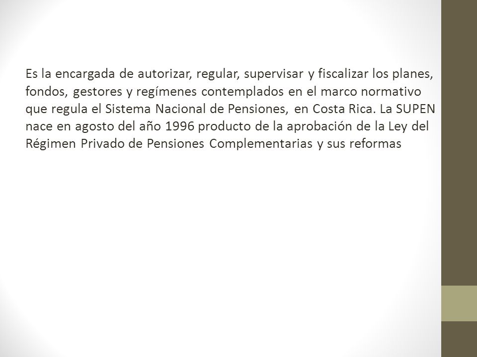 Es la encargada de autorizar, regular, supervisar y fiscalizar los planes, fondos, gestores y regímenes contemplados en el marco normativo que regula el Sistema Nacional de Pensiones, en Costa Rica.