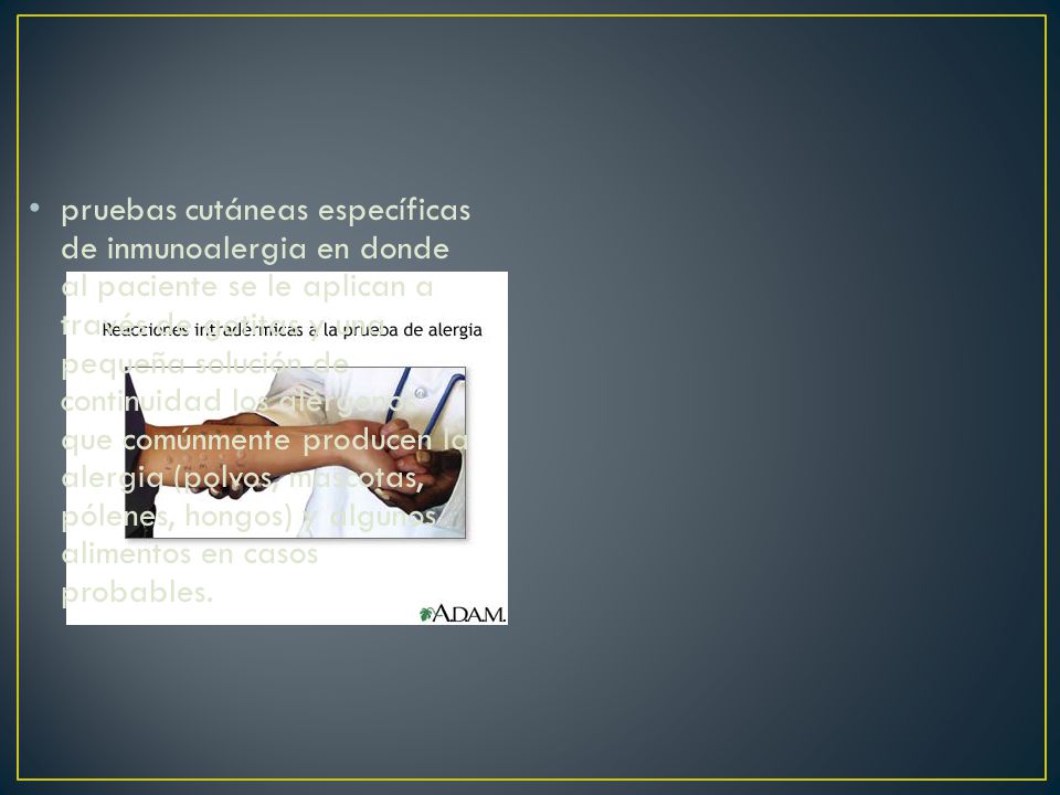pruebas cutáneas específicas de inmunoalergia en donde al paciente se le aplican a través de gotitas y una pequeña solución de continuidad los alérgenos que comúnmente producen la alergia (polvos, mascotas, pólenes, hongos) y algunos alimentos en casos probables.