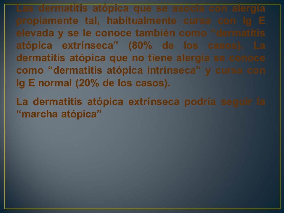 Las dermatitis atópica que se asocia con alergia propiamente tal, habitualmente cursa con Ig E elevada y se le conoce también como dermatitis atópica extrínseca (80% de los casos). La dermatitis atópica que no tiene alergia se conoce como dermatitis atópica intrínseca y cursa con Ig E normal (20% de los casos).