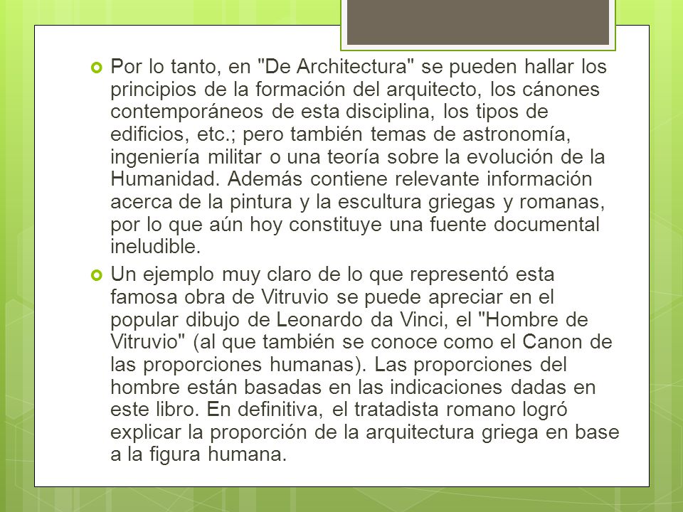 Por lo tanto, en De Architectura se pueden hallar los principios de la formación del arquitecto, los cánones contemporáneos de esta disciplina, los tipos de edificios, etc.; pero también temas de astronomía, ingeniería militar o una teoría sobre la evolución de la Humanidad. Además contiene relevante información acerca de la pintura y la escultura griegas y romanas, por lo que aún hoy constituye una fuente documental ineludible.