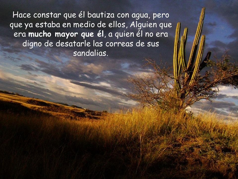Hace constar que él bautiza con agua, pero que ya estaba en medio de ellos, Alguien que era mucho mayor que él, a quien él no era digno de desatarle las correas de sus sandalias.
