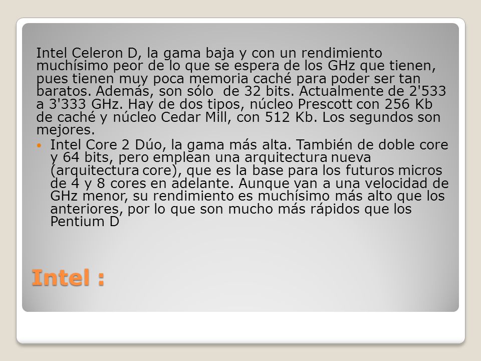 Intel Celeron D, la gama baja y con un rendimiento muchísimo peor de lo que se espera de los GHz que tienen, pues tienen muy poca memoria caché para poder ser tan baratos. Además, son sólo de 32 bits. Actualmente de a GHz. Hay de dos tipos, núcleo Prescott con 256 Kb de caché y núcleo Cedar Mill, con 512 Kb. Los segundos son mejores.