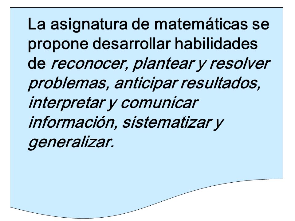 La asignatura de matemáticas se propone desarrollar habilidades de reconocer, plantear y resolver problemas, anticipar resultados, interpretar y comunicar información, sistematizar y generalizar.