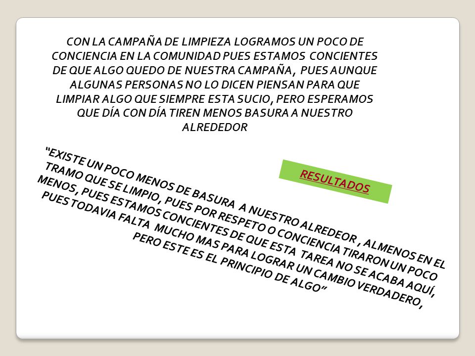 CON LA CAMPAÑA DE LIMPIEZA LOGRAMOS UN POCO DE CONCIENCIA EN LA COMUNIDAD PUES ESTAMOS CONCIENTES DE QUE ALGO QUEDO DE NUESTRA CAMPAÑA, PUES AUNQUE ALGUNAS PERSONAS NO LO DICEN PIENSAN PARA QUE LIMPIAR ALGO QUE SIEMPRE ESTA SUCIO, PERO ESPERAMOS QUE DÍA CON DÍA TIREN MENOS BASURA A NUESTRO ALREDEDOR