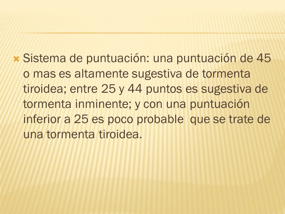 Sistema de puntuación: una puntuación de 45 o mas es altamente sugestiva de tormenta tiroidea; entre 25 y 44 puntos es sugestiva de tormenta inminente; y con una puntuación inferior a 25 es poco probable que se trate de una tormenta tiroidea.
