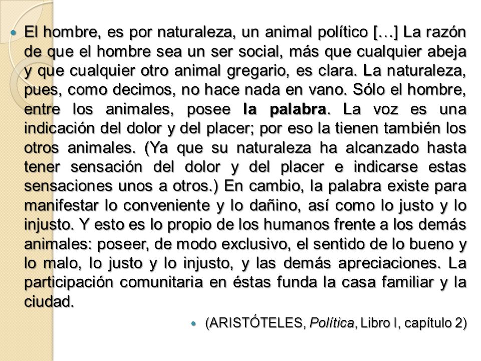 El hombre, es por naturaleza, un animal político […] La razón de que el hombre sea un ser social, más que cualquier abeja y que cualquier otro animal gregario, es clara. La naturaleza, pues, como decimos, no hace nada en vano. Sólo el hombre, entre los animales, posee la palabra. La voz es una indicación del dolor y del placer; por eso la tienen también los otros animales. (Ya que su naturaleza ha alcanzado hasta tener sensación del dolor y del placer e indicarse estas sensaciones unos a otros.) En cambio, la palabra existe para manifestar lo conveniente y lo dañino, así como lo justo y lo injusto. Y esto es lo propio de los humanos frente a los demás animales: poseer, de modo exclusivo, el sentido de lo bueno y lo malo, lo justo y lo injusto, y las demás apreciaciones. La participación comunitaria en éstas funda la casa familiar y la ciudad.