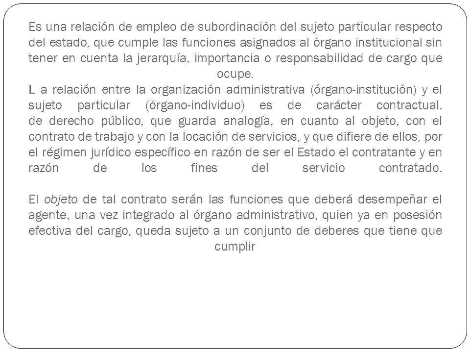 Es una relación de empleo de subordinación del sujeto particular respecto del estado, que cumple las funciones asignados al órgano institucional sin tener en cuenta la jerarquía, importancia o responsabilidad de cargo que ocupe.
