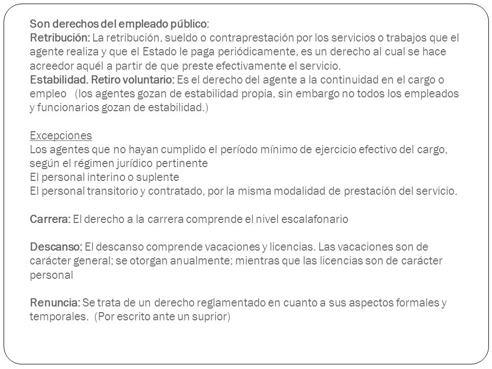 Son derechos del empleado público: Retribución: La retribución, sueldo o contraprestación por los servicios o trabajos que el agente realiza y que el Estado le paga periódicamente, es un derecho al cual se hace acreedor aquél a partir de que preste efectivamente el servicio.