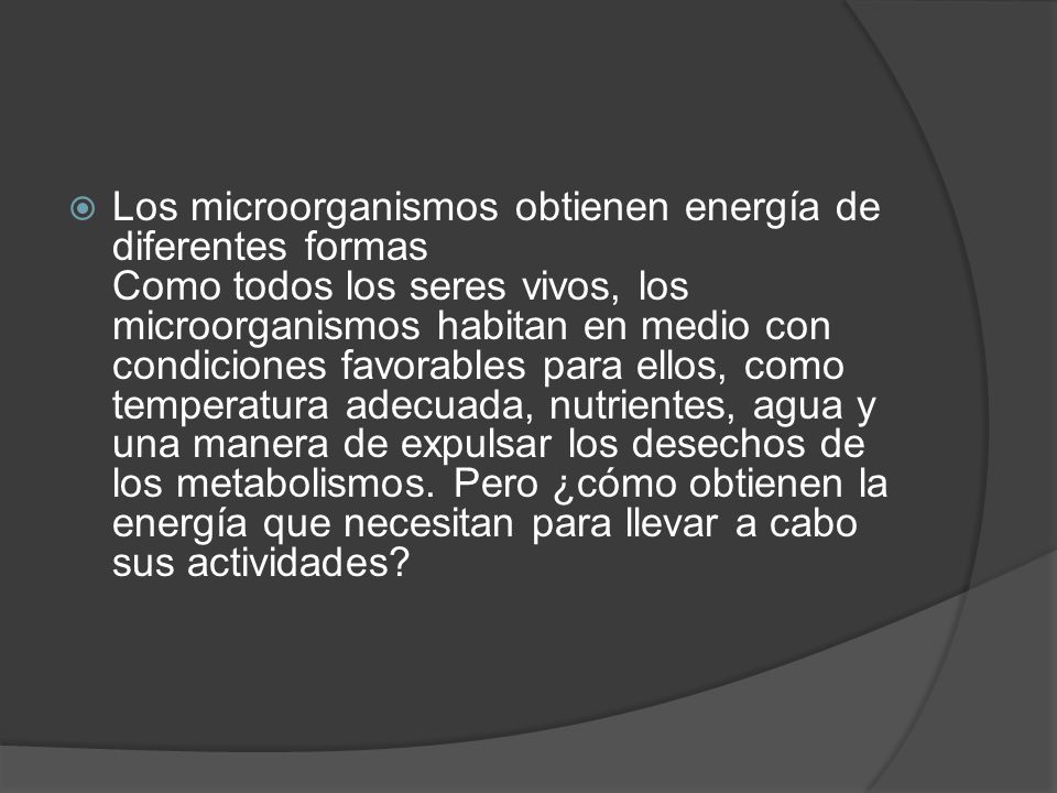 Los microorganismos obtienen energía de diferentes formas Como todos los seres vivos, los microorganismos habitan en medio con condiciones favorables para ellos, como temperatura adecuada, nutrientes, agua y una manera de expulsar los desechos de los metabolismos.