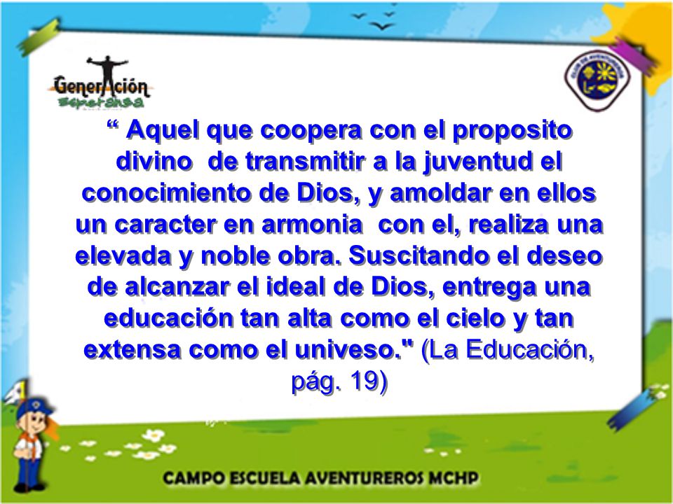 Aquel que coopera con el proposito divino de transmitir a la juventud el conocimiento de Dios, y amoldar en ellos un caracter en armonia con el, realiza una elevada y noble obra.
