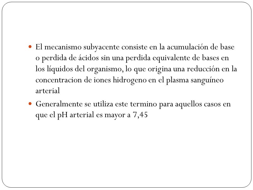 El mecanismo subyacente consiste en la acumulación de base o perdida de ácidos sin una perdida equivalente de bases en los líquidos del organismo, lo que origina una reducción en la concentracion de iones hidrogeno en el plasma sanguíneo arterial