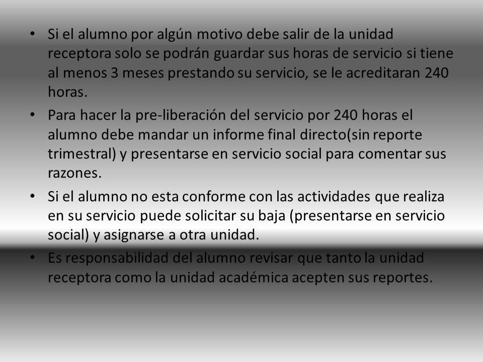 Si el alumno por algún motivo debe salir de la unidad receptora solo se podrán guardar sus horas de servicio si tiene al menos 3 meses prestando su servicio, se le acreditaran 240 horas.