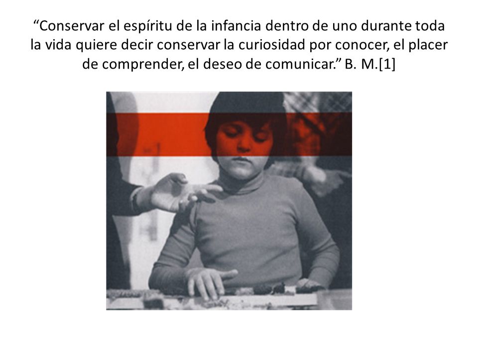 Conservar el espíritu de la infancia dentro de uno durante toda la vida quiere decir conservar la curiosidad por conocer, el placer de comprender, el deseo de comunicar. B.